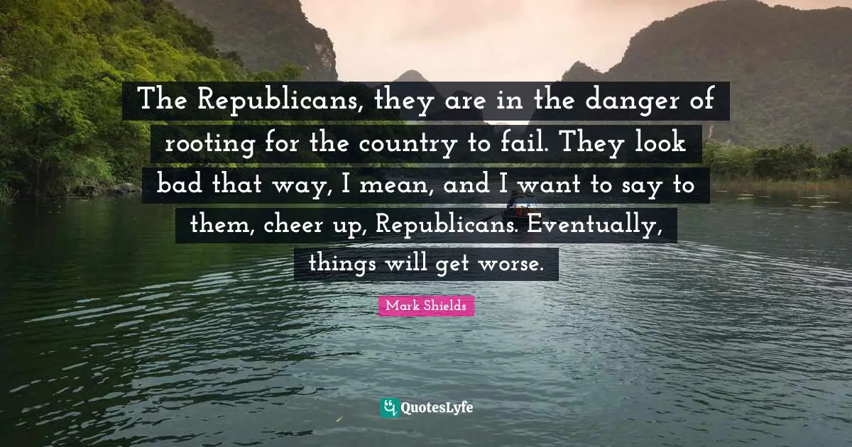 The Republicans, they are in the danger of rooting for the country to fail. They look bad that way, I mean, and I want to say to them, cheer up, Republicans. Eventually, things will get worse.