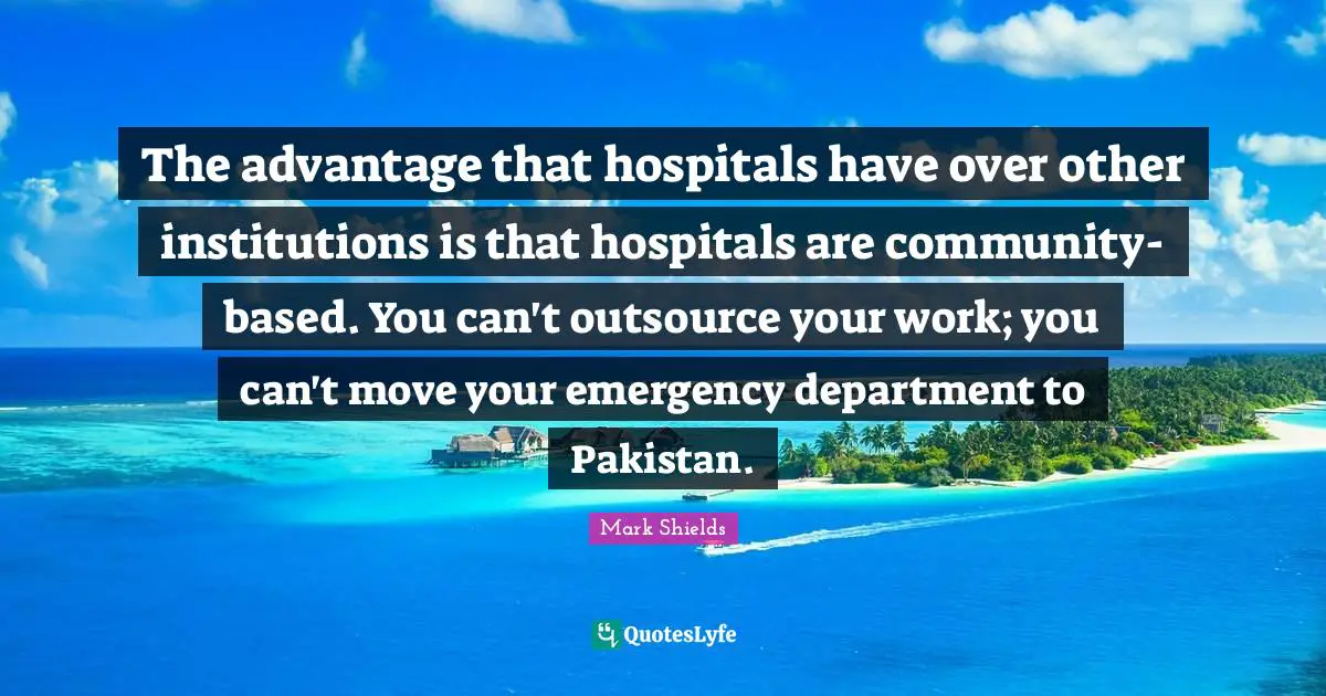 Mark Shields Quotes: "The advantage that hospitals have over other institutions is that hospitals are community-based. You can't outsource your work; you can't move your emergency department to Pakistan."
