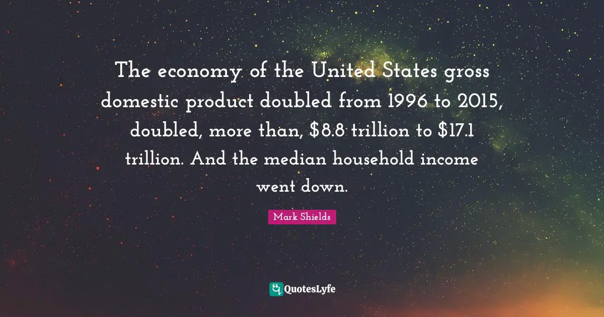 Mark Shields Quotes: "The economy of the United States gross domestic product doubled from 1996 to 2015, doubled, more than, $8.8 trillion to $17.1 trillion. And the median household income went down."