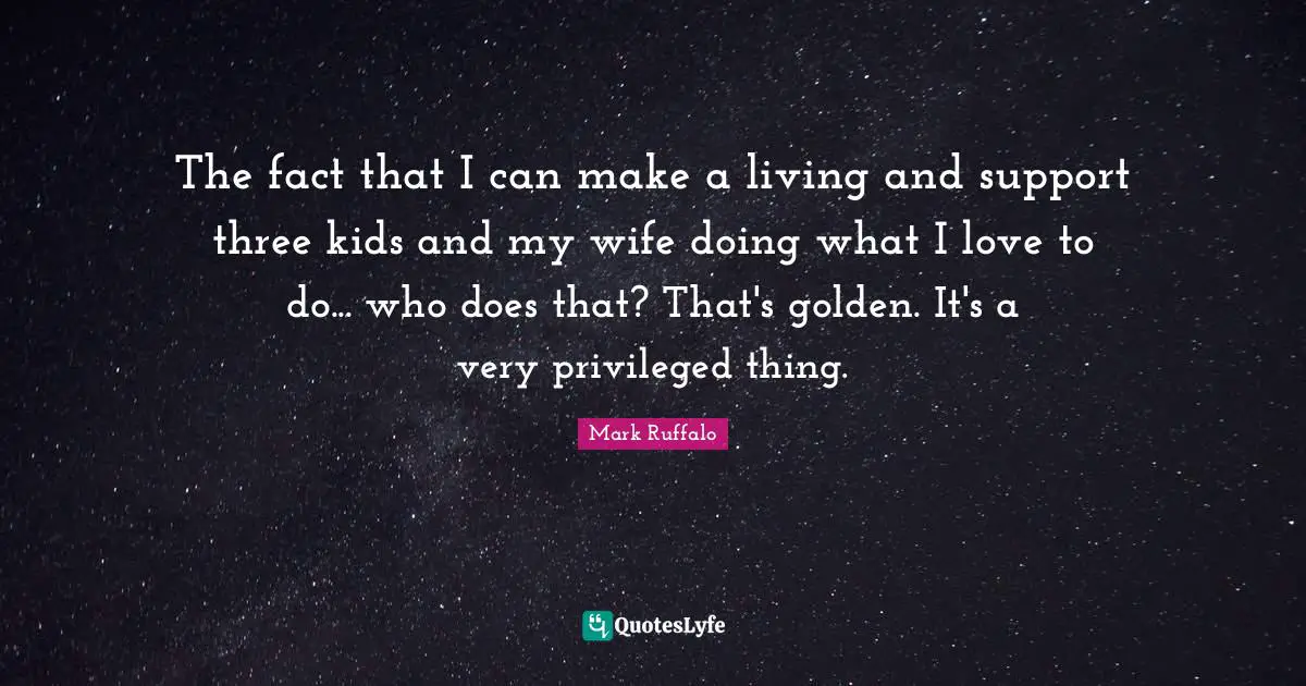 The fact that I can make a living and support three kids and my wife doing what I love to do... who does that? That's golden. It's a very privileged thing.