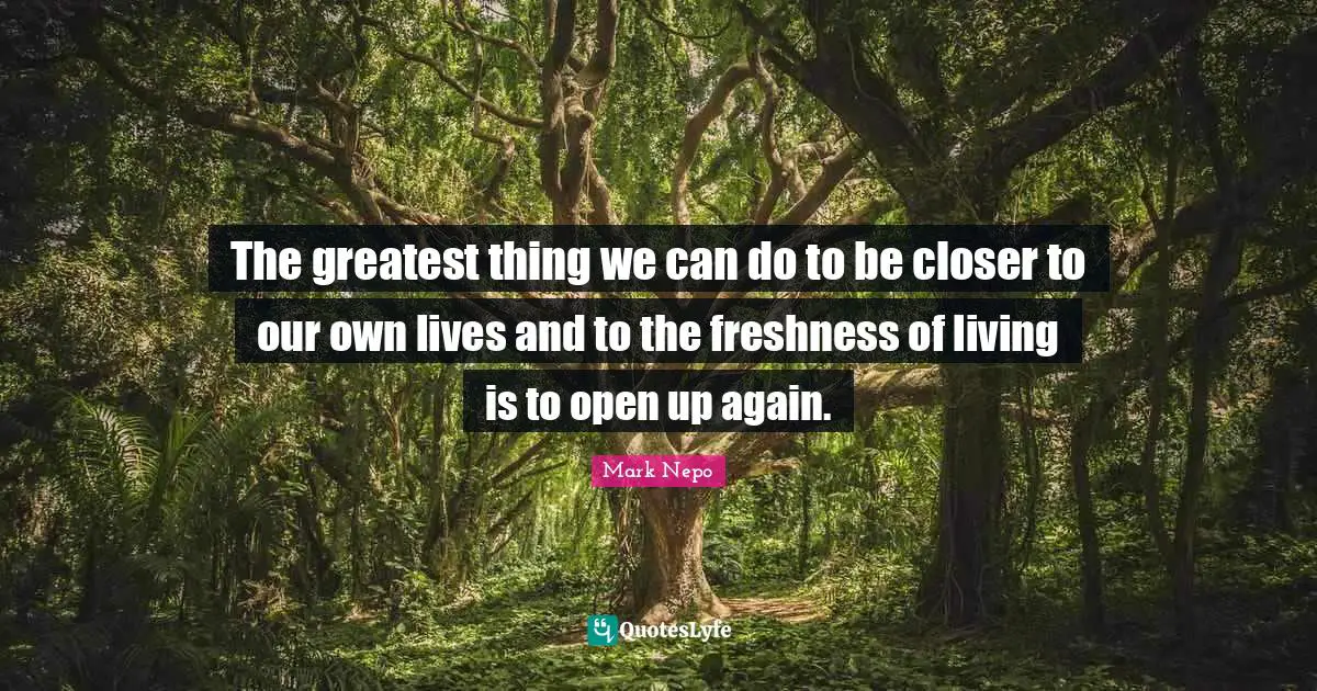 Mark Nepo Quotes: "The greatest thing we can do to be closer to our own lives and to the freshness of living is to open up again."