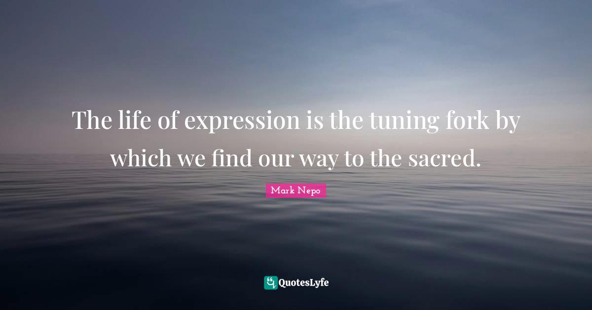 Mark Nepo Quotes: "The life of expression is the tuning fork by which we find our way to the sacred."