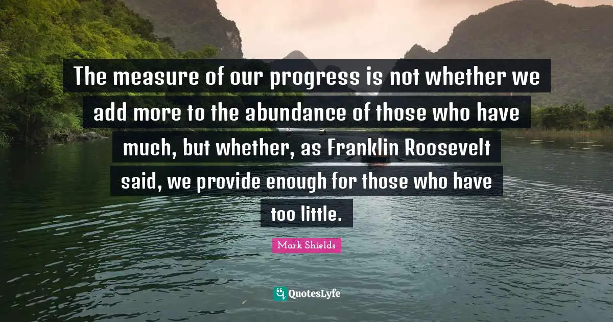 The measure of our progress is not whether we add more to the abundance of those who have much, but whether, as Franklin Roosevelt said, we provide enough for those who have too little.