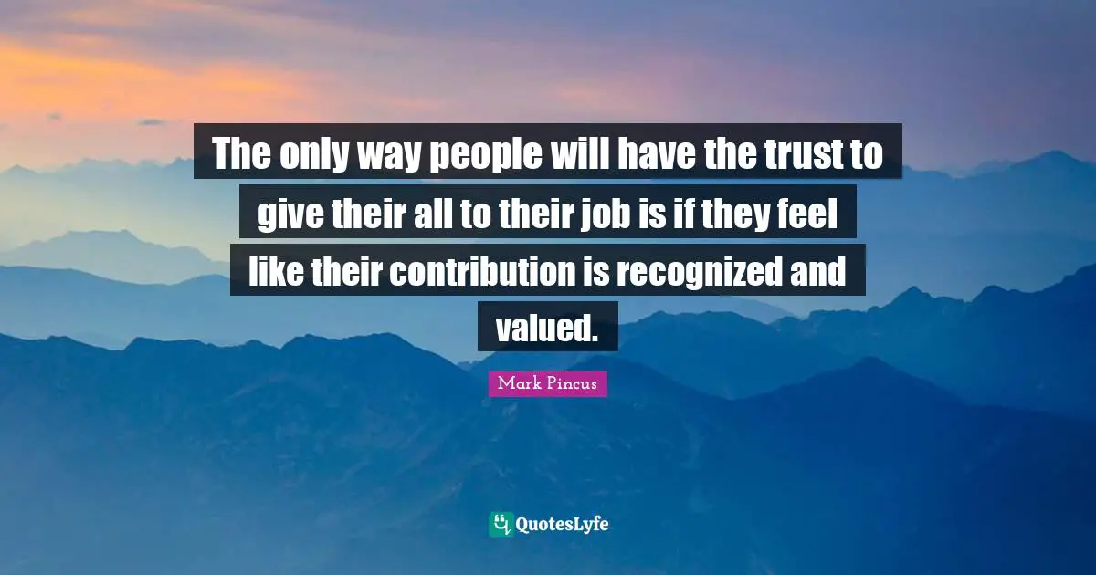 The only way people will have the trust to give their all to their job is if they feel like their contribution is recognized and valued.