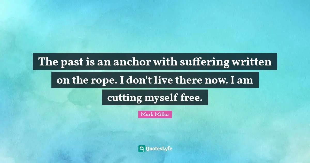 The past is an anchor with suffering written on the rope. I don't live there now. I am cutting myself free.