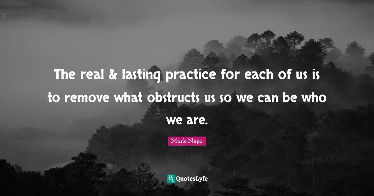 The real & lasting practice for each of us is to remove what obstructs us so we can be who we are.