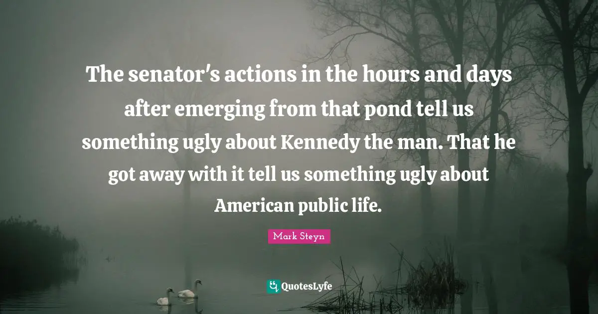 Ponds Quotes: "The senator's actions in the hours and days after emerging from that pond tell us something ugly about Kennedy the man. That he got away with it tell us something ugly about American public life."