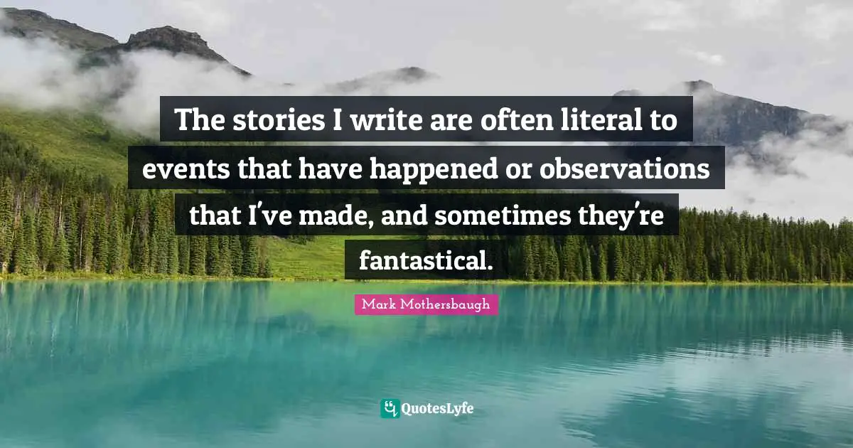 The stories I write are often literal to events that have happened or observations that I've made, and sometimes they're fantastical.