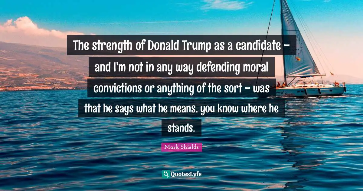 Mark Shields Quotes: "The strength of Donald Trump as a candidate - and I'm not in any way defending moral convictions or anything of the sort - was that he says what he means, you know where he stands."