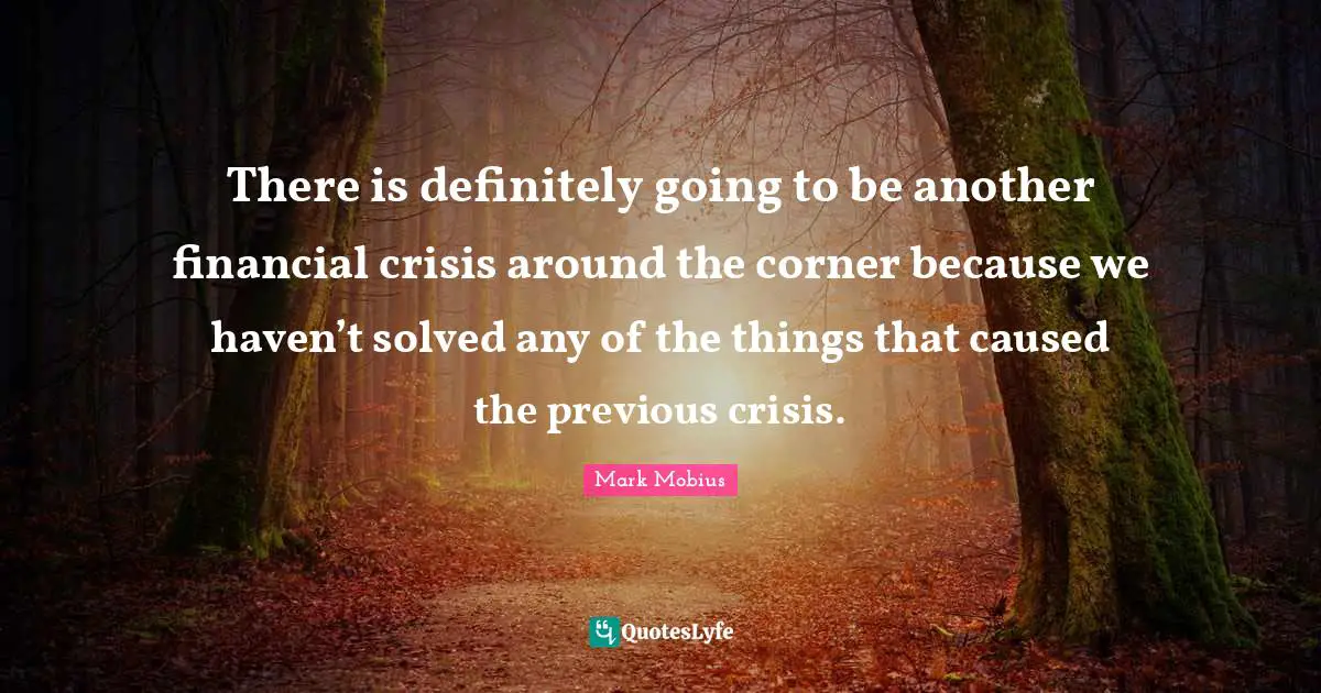 There is definitely going to be another financial crisis around the corner because we haven’t solved any of the things that caused the previous crisis.