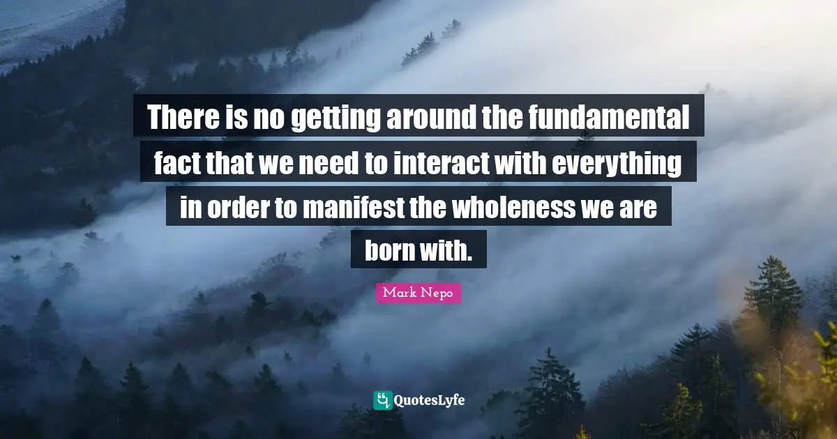 Mark Nepo Quotes: "There is no getting around the fundamental fact that we need to interact with everything in order to manifest the wholeness we are born with."