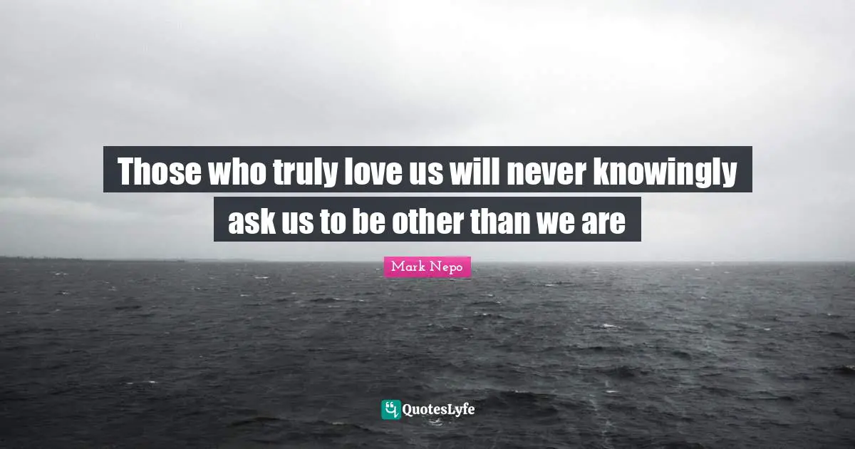 Mark Nepo Quotes: "Those who truly love us will never knowingly ask us to be other than we are"