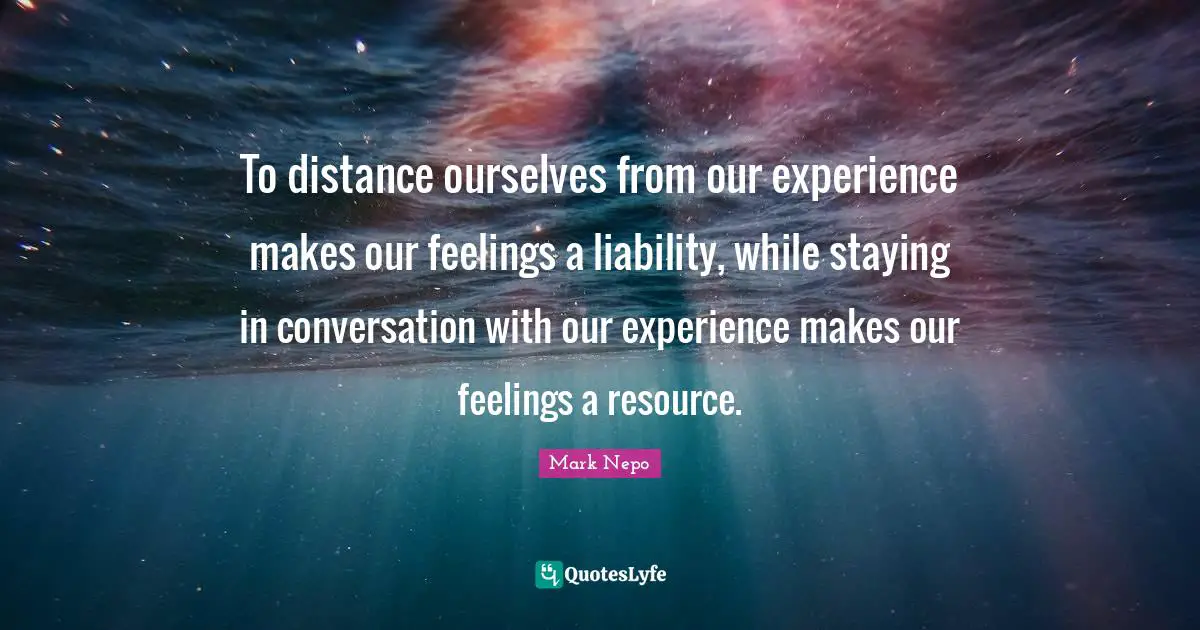 Mark Nepo Quotes: "To distance ourselves from our experience makes our feelings a liability, while staying in conversation with our experience makes our feelings a resource."