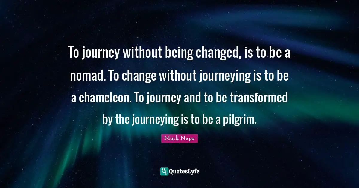 To journey without being changed, is to be a nomad. To change without journeying is to be a chameleon. To journey and to be transformed by the journeying is to be a pilgrim.