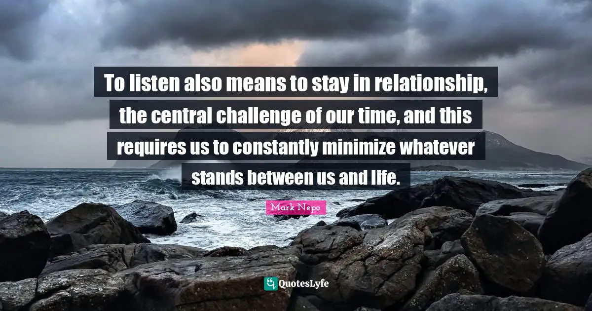 To listen also means to stay in relationship, the central challenge of our time, and this requires us to constantly minimize whatever stands between us and life.