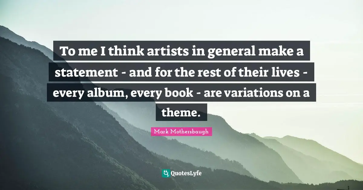 To me I think artists in general make a statement - and for the rest of their lives - every album, every book - are variations on a theme.