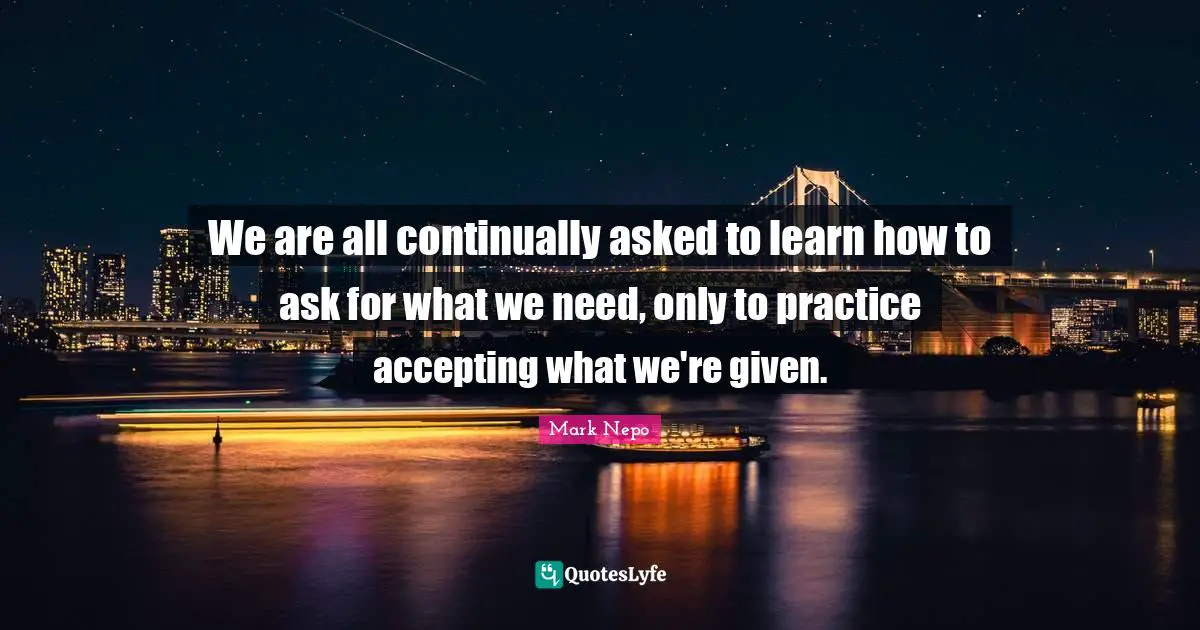 Mark Nepo Quotes: "We are all continually asked to learn how to ask for what we need, only to practice accepting what we're given."
