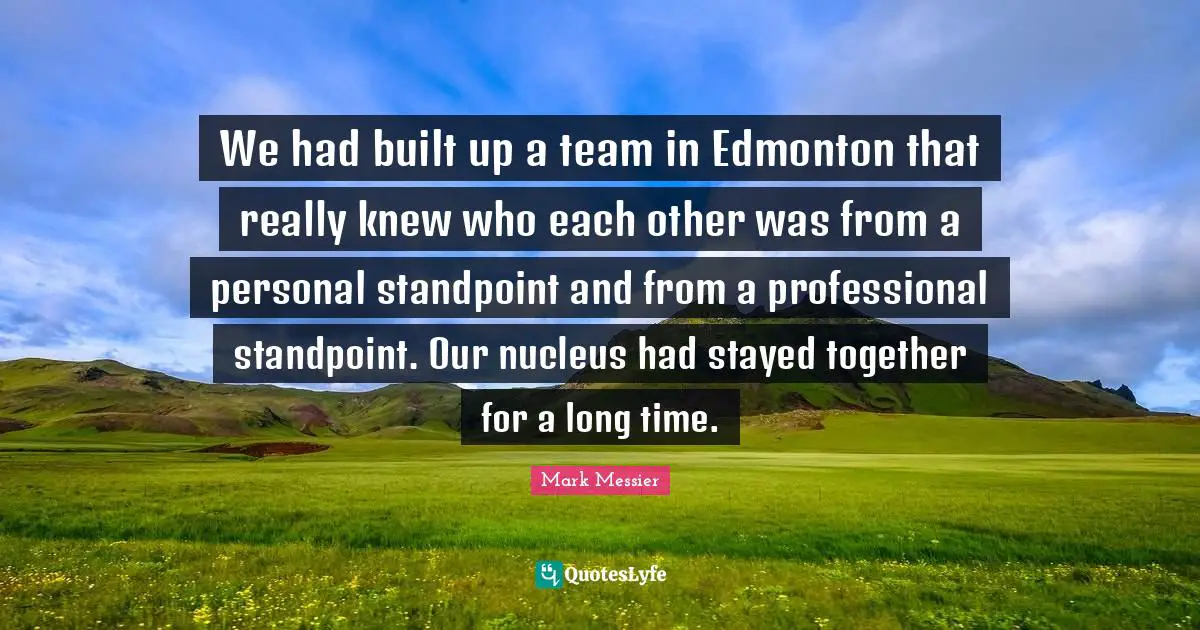 Mark Messier Quotes: "We had built up a team in Edmonton that really knew who each other was from a personal standpoint and from a professional standpoint. Our nucleus had stayed together for a long time."