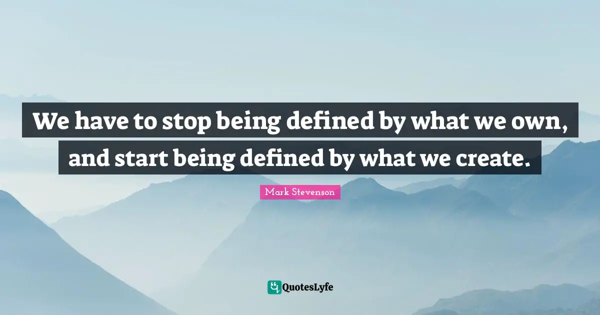 We have to stop being defined by what we own, and start being defined by what we create.
