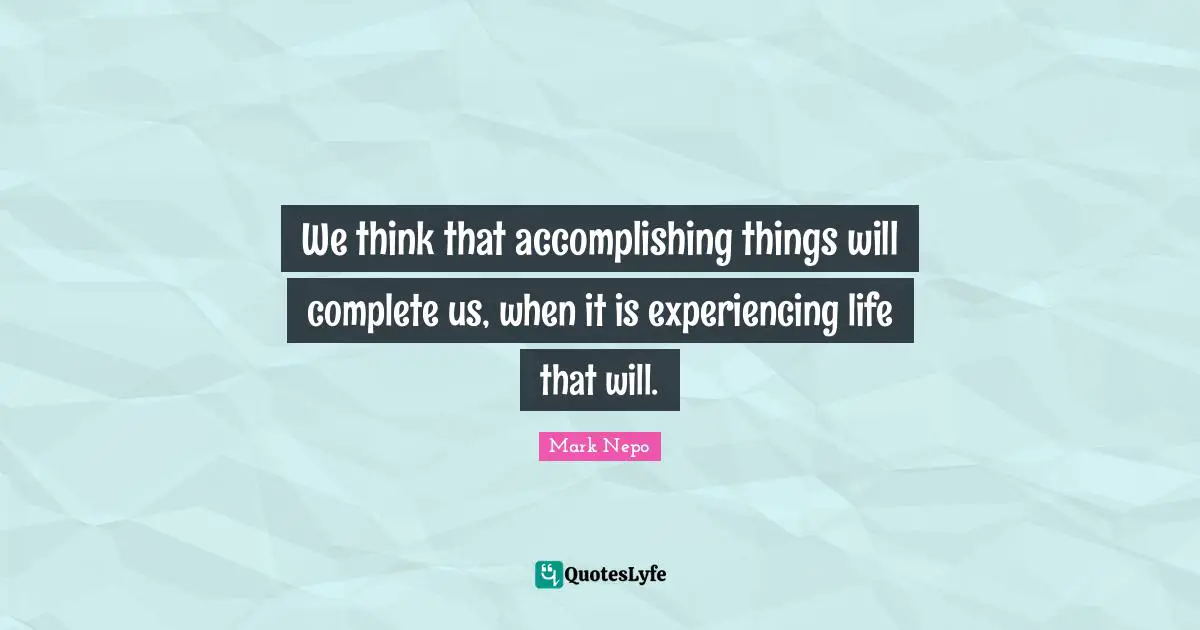 Mark Nepo Quotes: "We think that accomplishing things will complete us, when it is experiencing life that will."