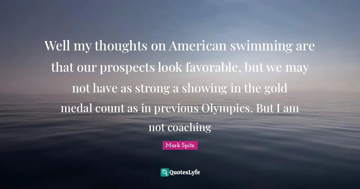 Well my thoughts on American swimming are that our prospects look favorable, but we may not have as strong a showing in the gold medal count as in previous Olympics. But I am not coaching