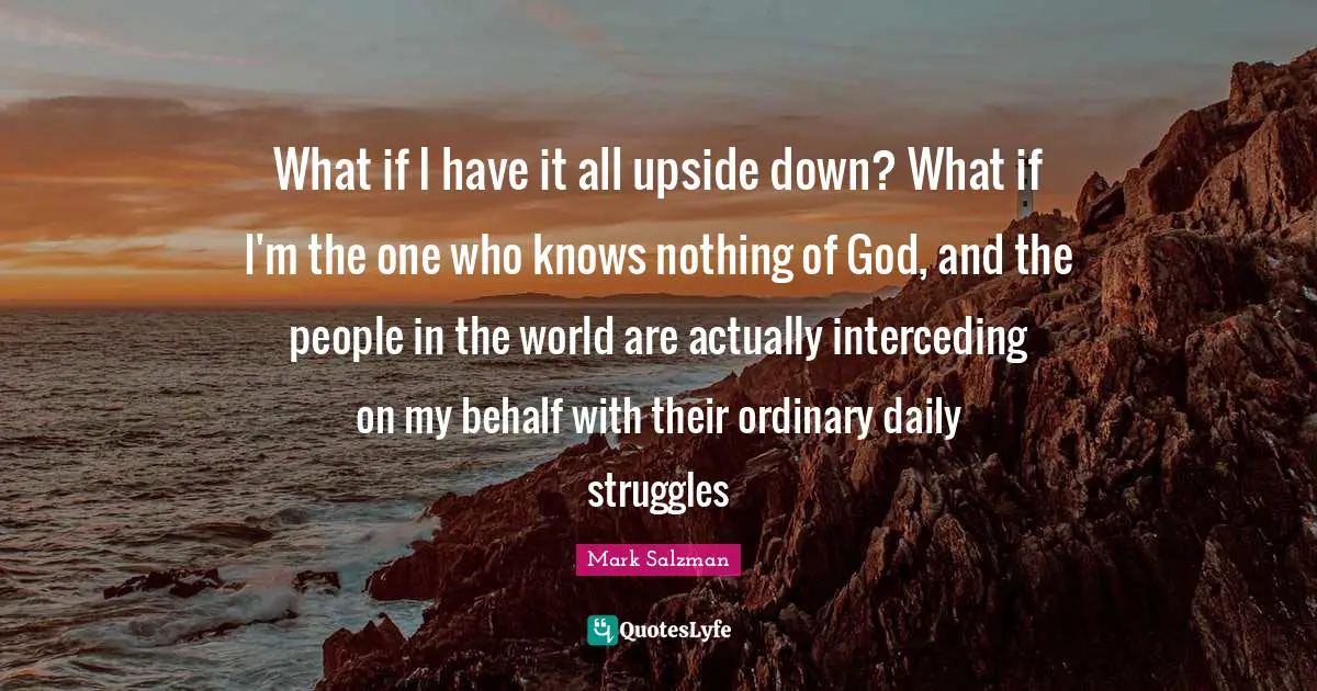 What if I have it all upside down? What if I'm the one who knows nothing of God, and the people in the world are actually interceding on my behalf with their ordinary daily struggles