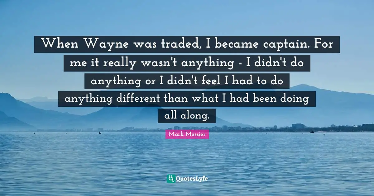 When Wayne was traded, I became captain. For me it really wasn't anything - I didn't do anything or I didn't feel I had to do anything different than what I had been doing all along.