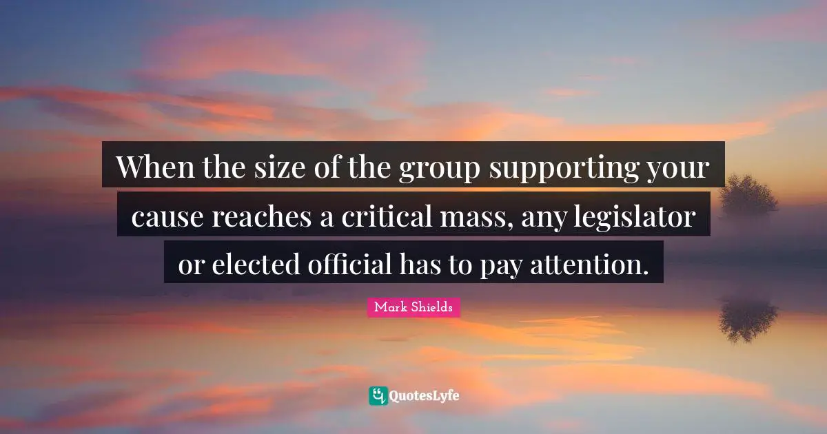 Mark Shields Quotes: "When the size of the group supporting your cause reaches a critical mass, any legislator or elected official has to pay attention."