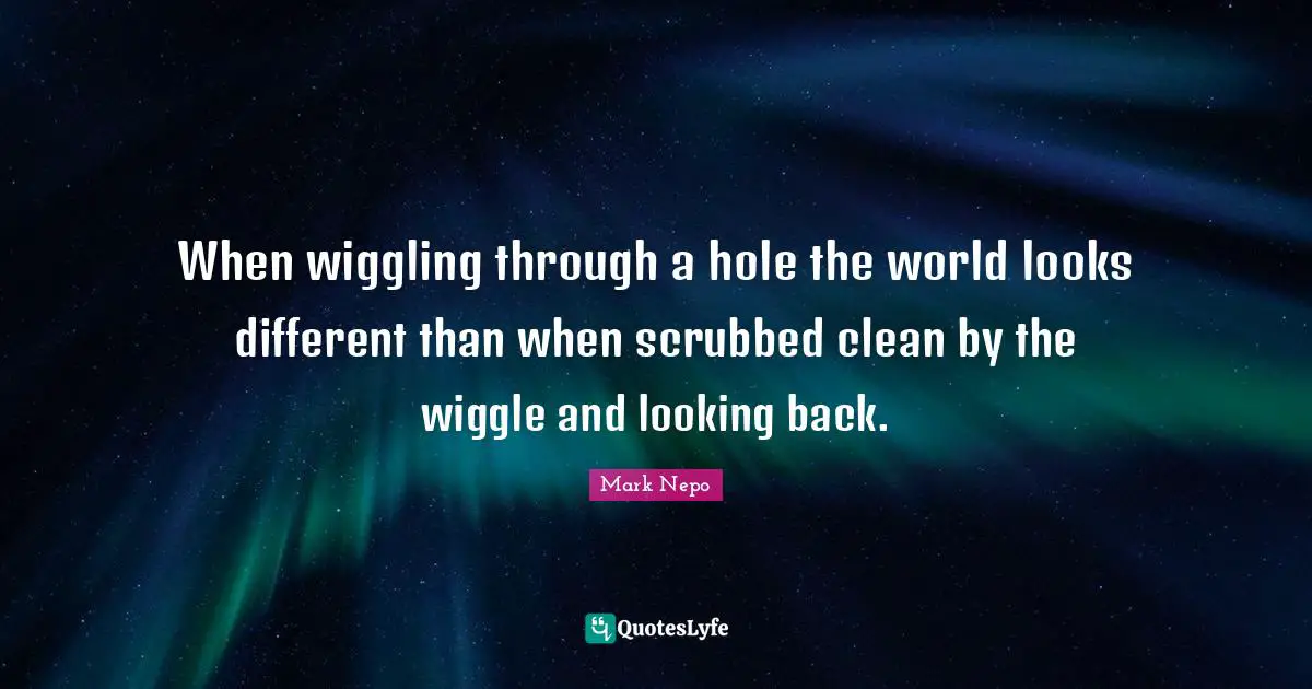 Mark Nepo Quotes: "When wiggling through a hole the world looks different than when scrubbed clean by the wiggle and looking back."