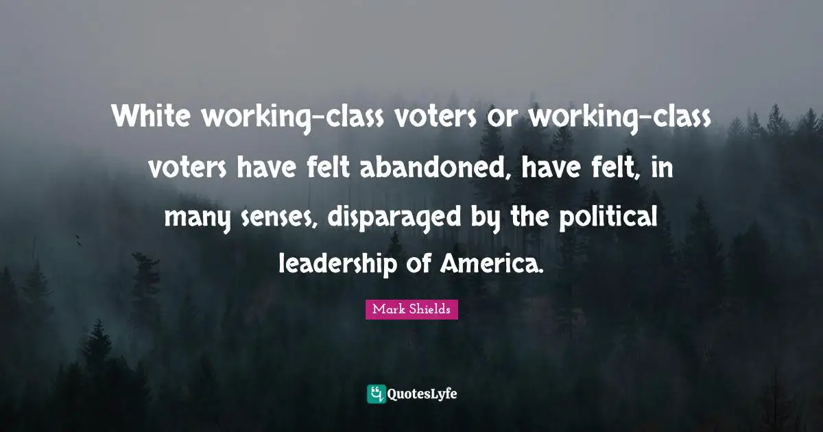 White working-class voters or working-class voters have felt abandoned, have felt, in many senses, disparaged by the political leadership of America.