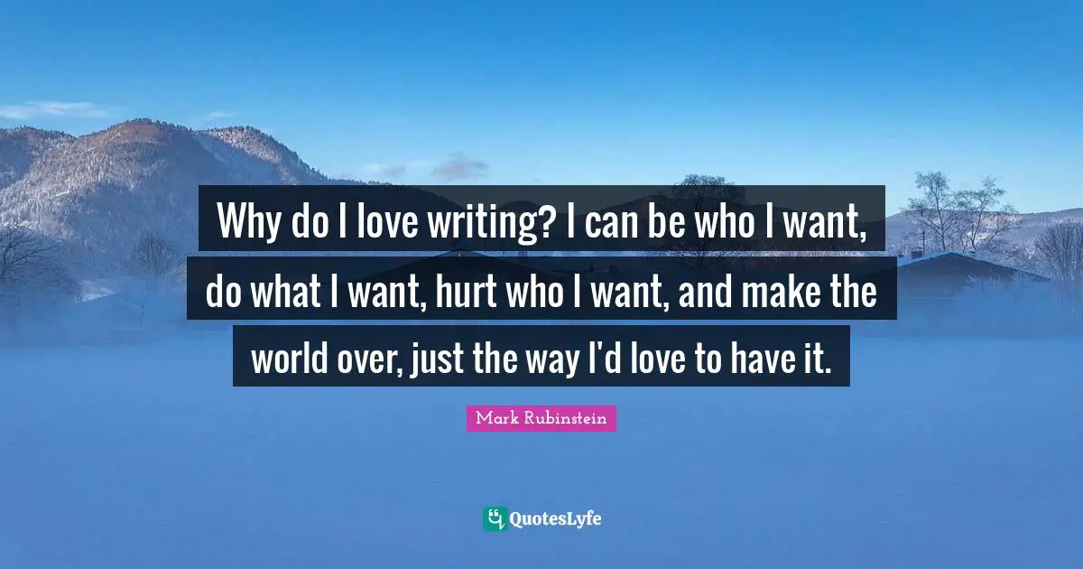 Why do I love writing? I can be who I want, do what I want, hurt who I want, and make the world over, just the way I'd love to have it.