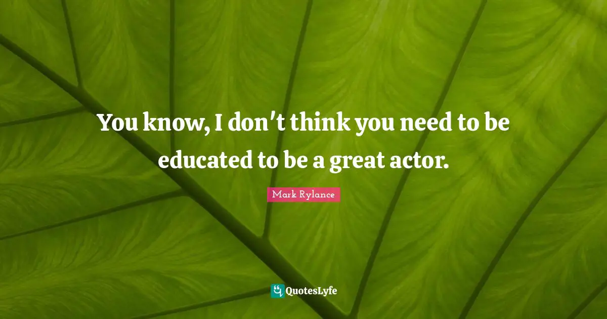 You know, I don't think you need to be educated to be a great actor.