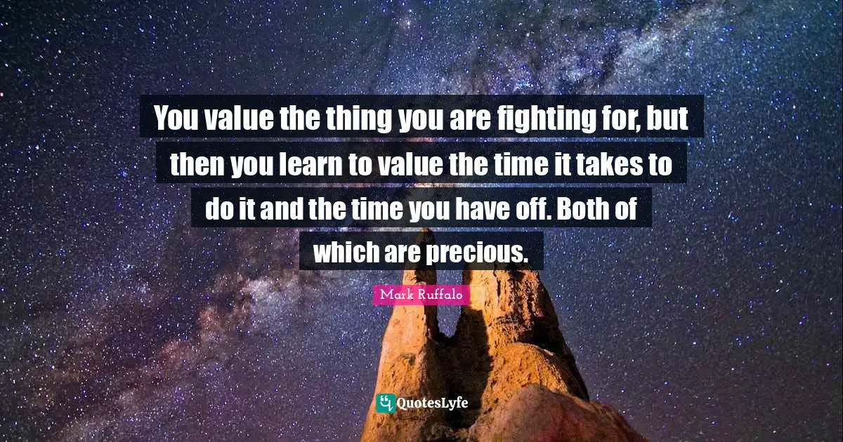 Mark Ruffalo Quotes: "You value the thing you are fighting for, but then you learn to value the time it takes to do it and the time you have off. Both of which are precious."