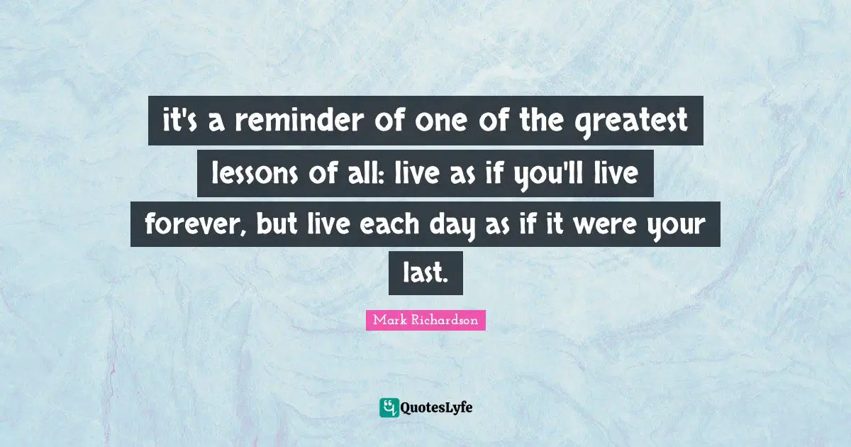 it's a reminder of one of the greatest lessons of all: live as if you'll live forever, but live each day as if it were your last.