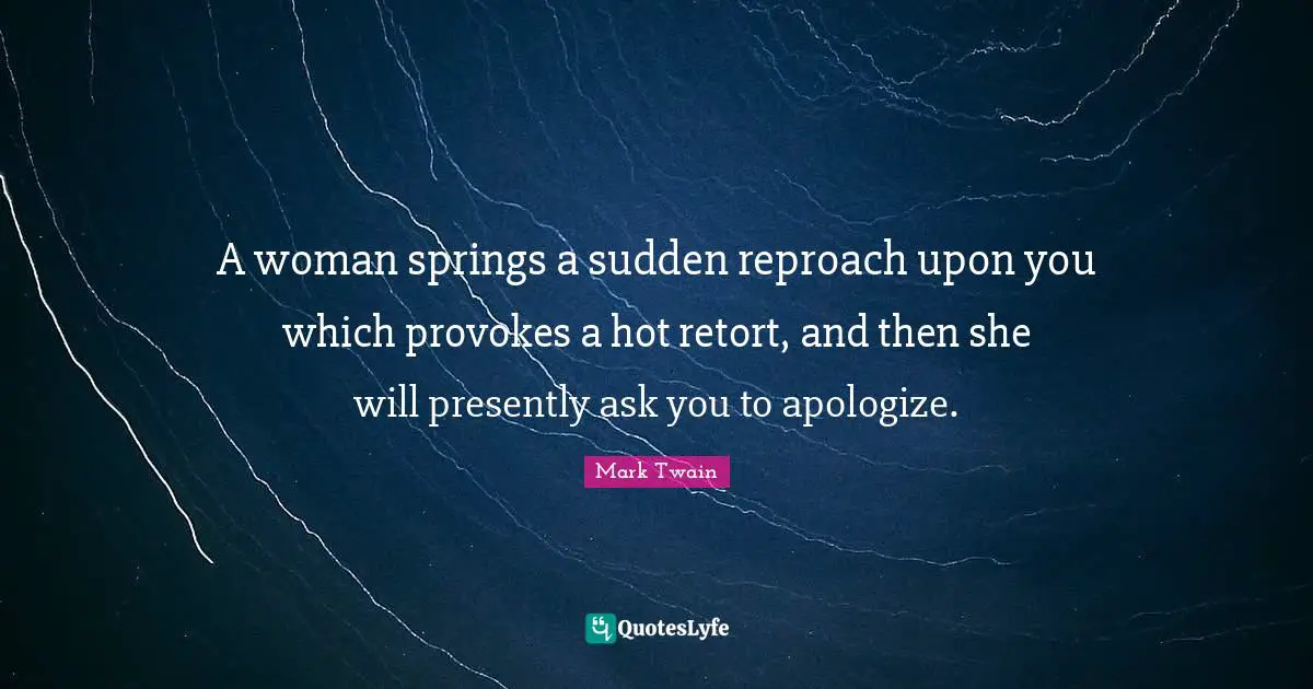 A woman springs a sudden reproach upon you which provokes a hot retort, and then she will presently ask you to apologize.