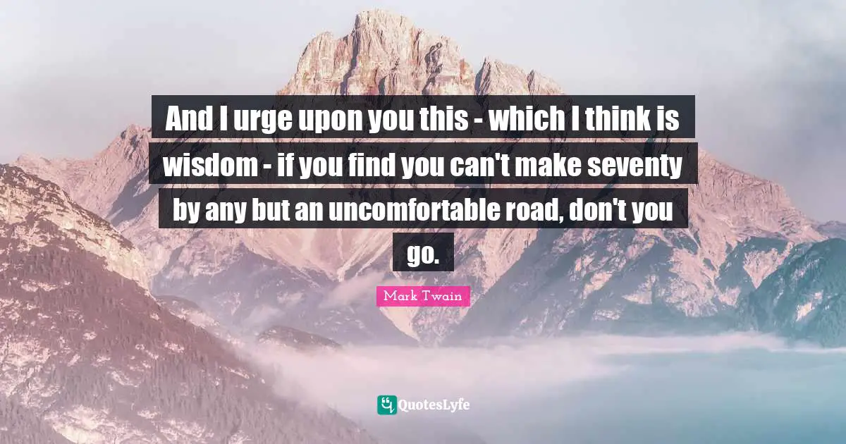 And I urge upon you this - which I think is wisdom - if you find you can't make seventy by any but an uncomfortable road, don't you go.