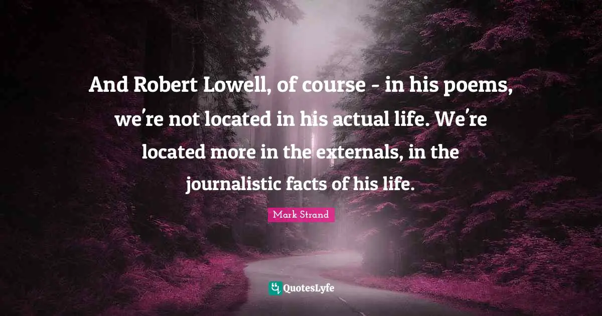 And Robert Lowell, of course - in his poems, we're not located in his actual life. We're located more in the externals, in the journalistic facts of his life.