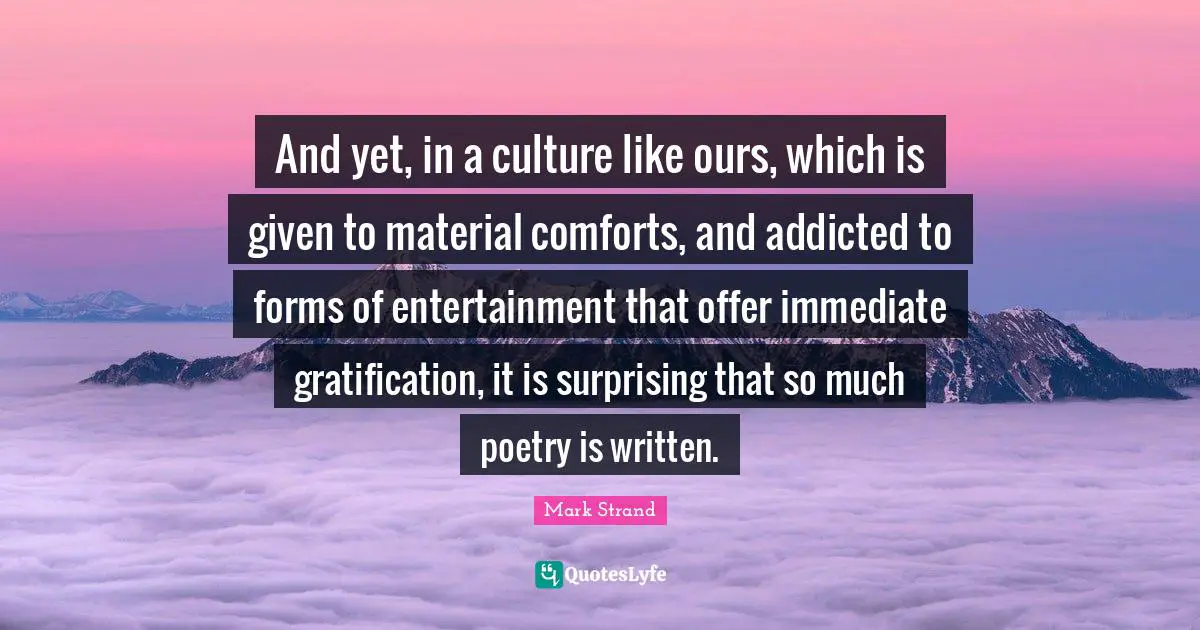 And yet, in a culture like ours, which is given to material comforts, and addicted to forms of entertainment that offer immediate gratification, it is surprising that so much poetry is written.