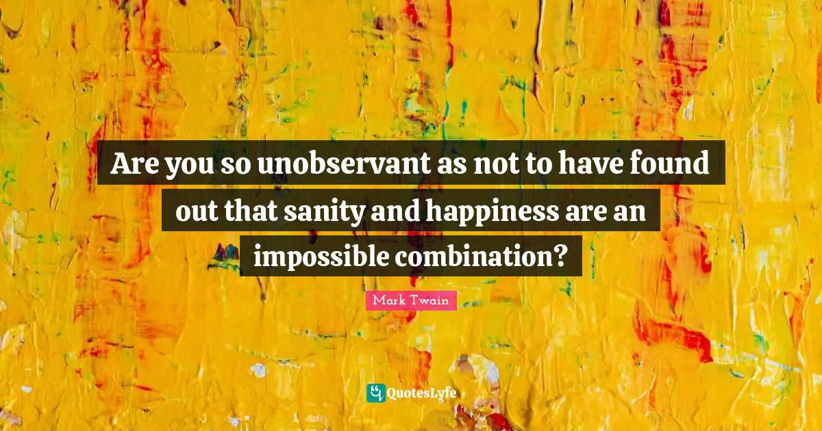 Are you so unobservant as not to have found out that sanity and happiness are an impossible combination?