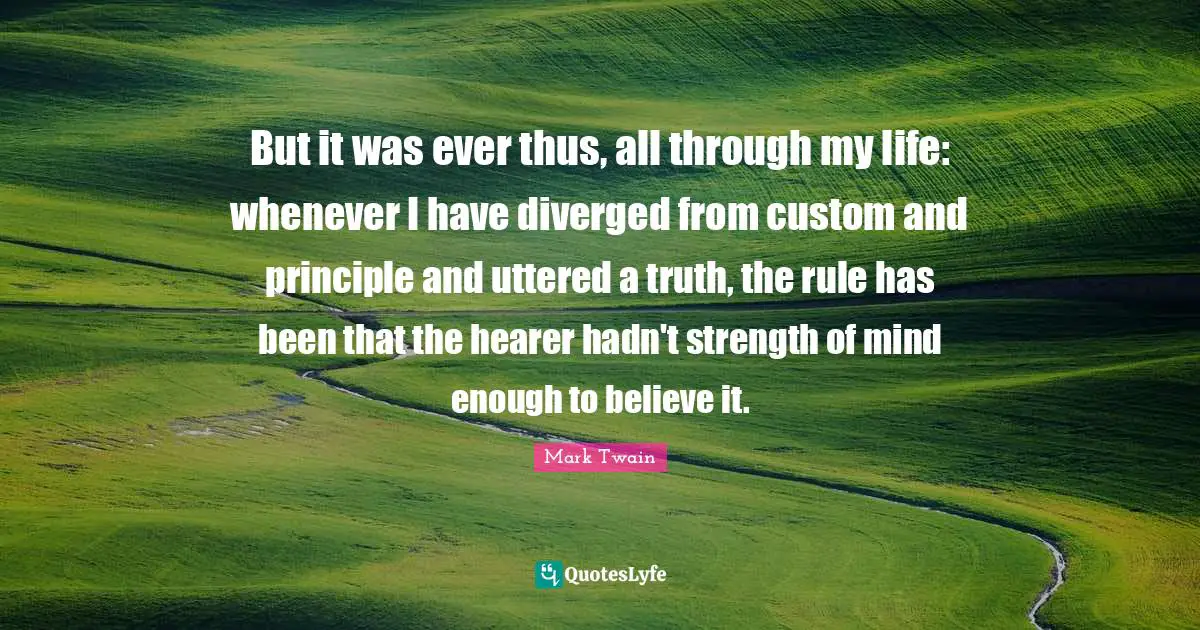 But it was ever thus, all through my life: whenever I have diverged from custom and principle and uttered a truth, the rule has been that the hearer hadn't strength of mind enough to believe it.