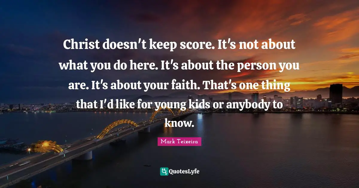 Christ doesn't keep score. It's not about what you do here. It's about the person you are. It's about your faith. That's one thing that I'd like for young kids or anybody to know.