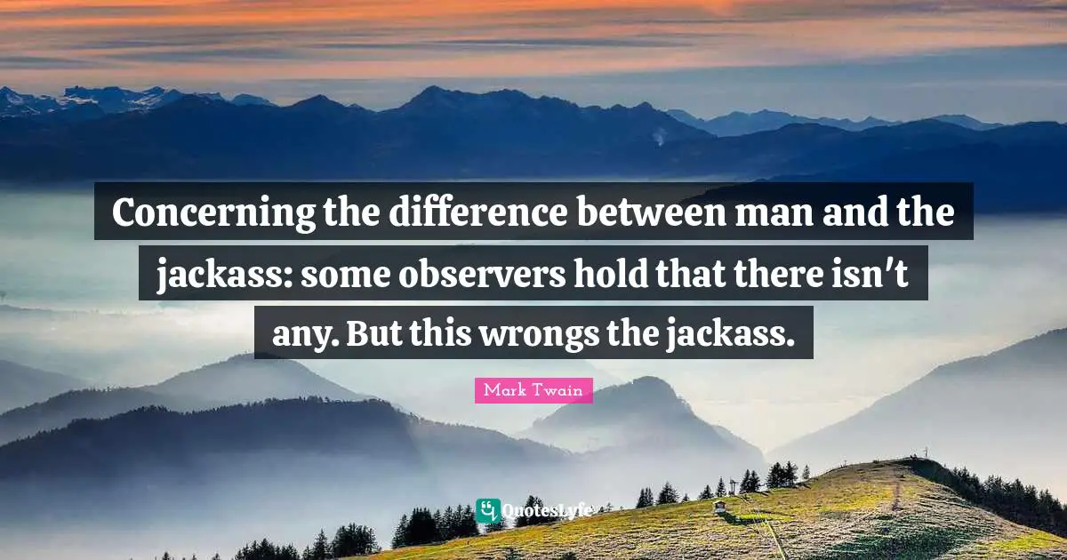 Concerning the difference between man and the jackass: some observers hold that there isn't any. But this wrongs the jackass.