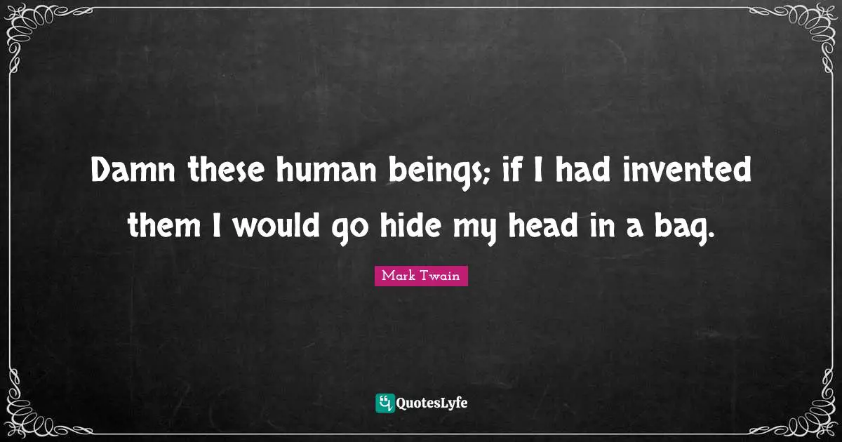 Damn these human beings; if I had invented them I would go hide my head in a bag.