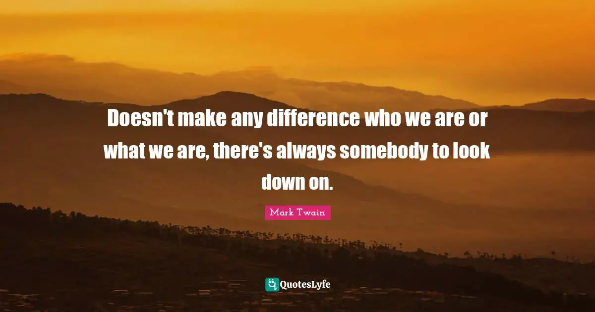 Doesn't make any difference who we are or what we are, there's always somebody to look down on.