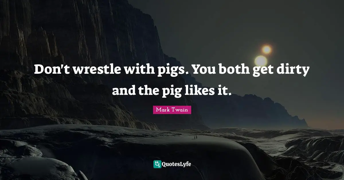 Don't wrestle with pigs. You both get dirty and the pig likes it.