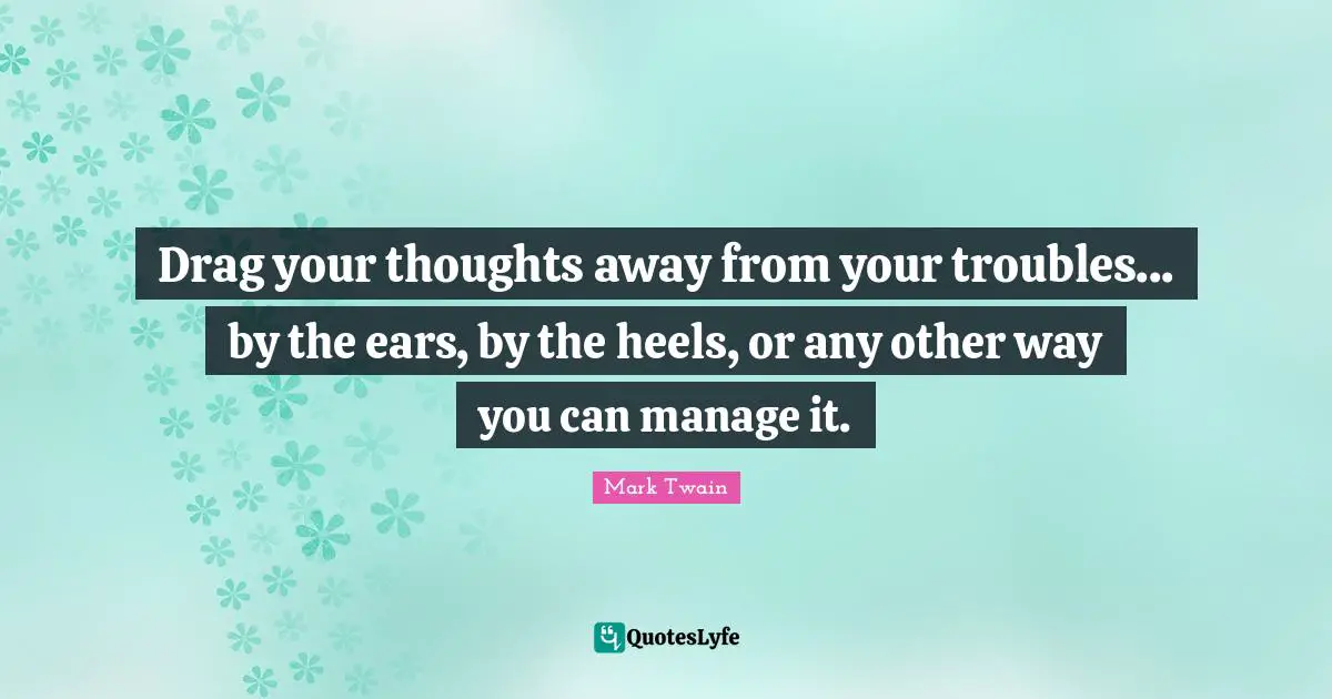 Drag your thoughts away from your troubles... by the ears, by the heels, or any other way you can manage it.
