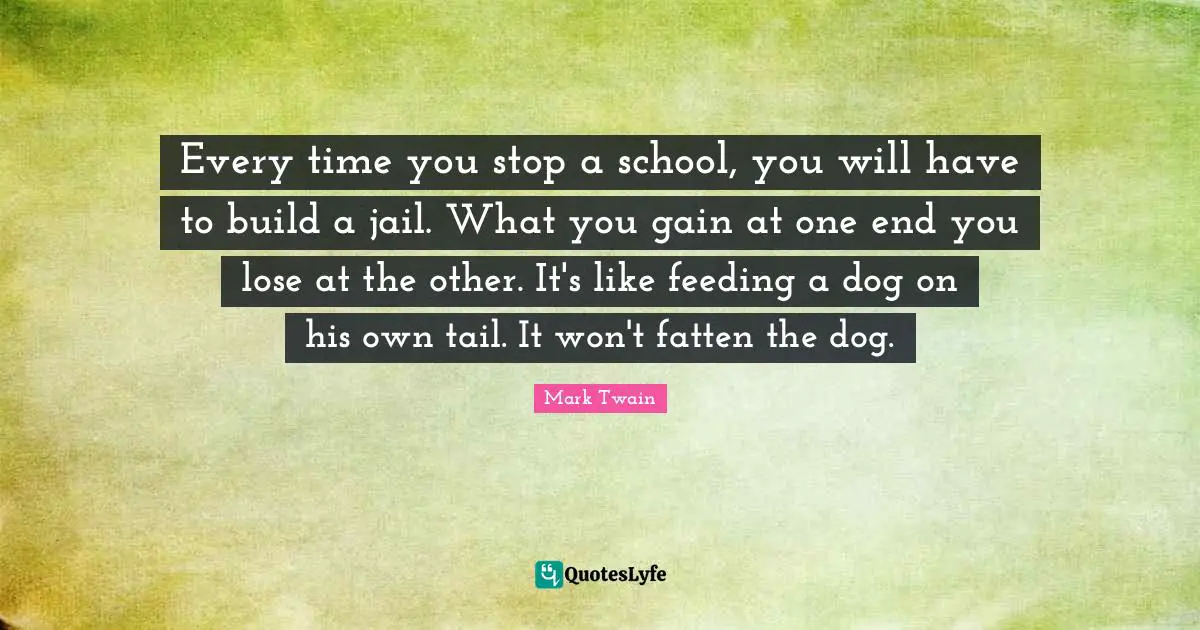 Every time you stop a school, you will have to build a jail. What you gain at one end you lose at the other. It's like feeding a dog on his own tail. It won't fatten the dog.