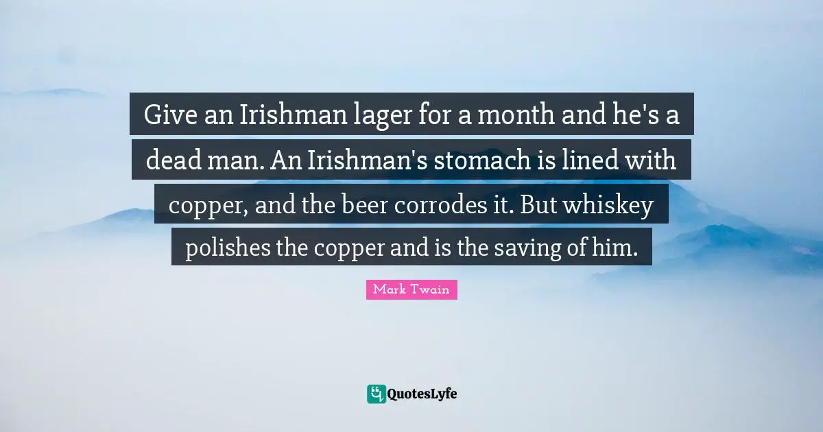 Give an Irishman lager for a month and he's a dead man. An Irishman's stomach is lined with copper, and the beer corrodes it. But whiskey polishes the copper and is the saving of him.