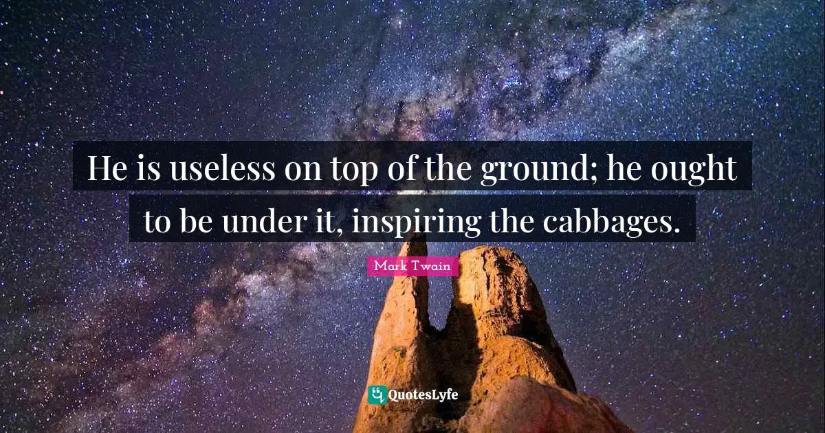 He is useless on top of the ground; he ought to be under it, inspiring the cabbages.