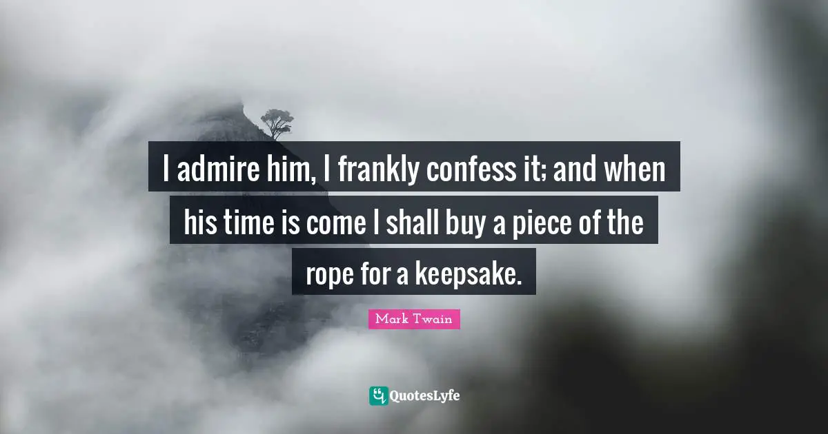 I admire him, I frankly confess it; and when his time is come I shall buy a piece of the rope for a keepsake.